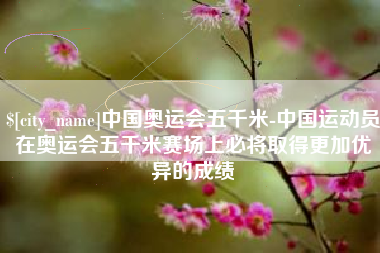 双峰中国奥运会五千米-中国运动员在奥运会五千米赛场上必将取得更加优异的成绩