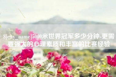 双峰5000米世界冠军多少分钟-更需要强大的心理素质和丰富的比赛经验