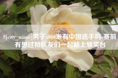 双峰男子5000米有中国选手吗-赛前有想过和队友们一起站上领奖台