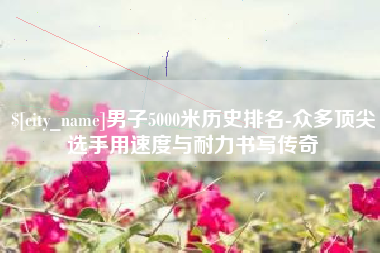 双峰男子5000米历史排名-众多顶尖选手用速度与耐力书写传奇